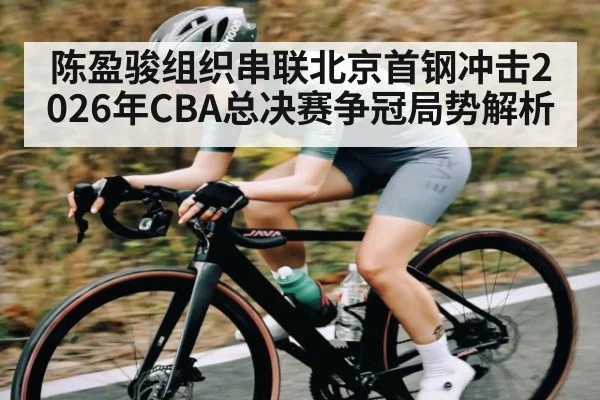 陈盈骏组织串联北京首钢冲击2026年CBA总决赛争冠局势解析