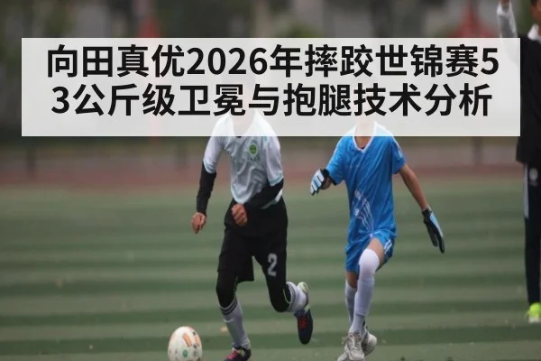向田真优2026年摔跤世锦赛53公斤级卫冕与抱腿技术分析（NCAA）