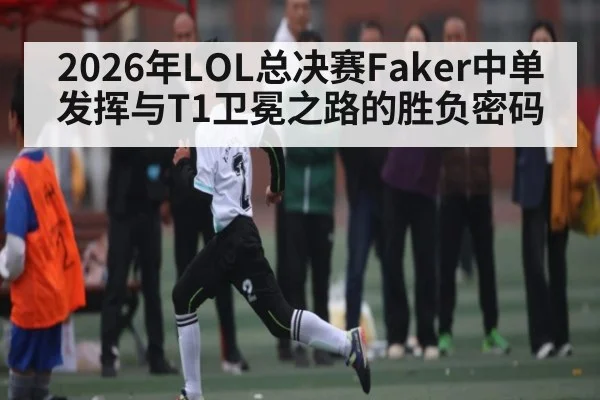 2026年LOL总决赛Faker中单发挥与T1卫冕之路的胜负密码 - CBA